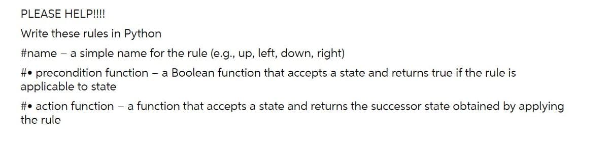 PLEASE HELP!!!!
Write these rules in Python
#name – a simple name for the rule (e.g., up, left, down, right)
#• precondition function - a Boolean function that accepts a state and returns true if the rule is
applicable to state
#• action function
the rule
- a function that accepts a state and returns the successor state obtained by applying
