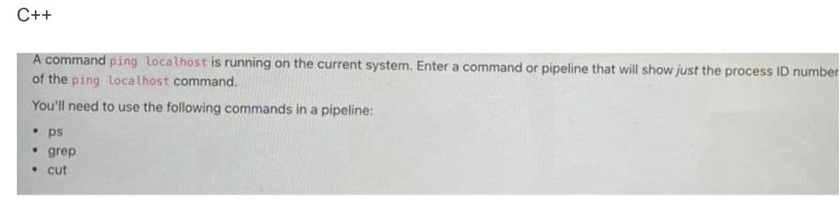 C++
A command ping localhost is running on the current system. Enter a command or pipeline that will show just the process ID number
of the ping localhost command.
You'll need to use the following commands in a pipeline:
ps
• grep
• cut
