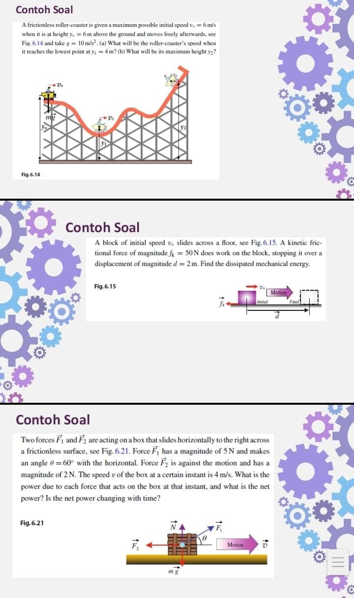 Contoh Soal
A frictionless roller-coaster is given a maximum possible initial speed vo = 6 m/s
when it is at height y. = 6m above the ground and moves freely afterwards, see
Fig. 6.14 and take g = 10 m/s. (a) What will be the roller-coaster's speed when
it reaches the lowest point at y = 4 m? (b) What will be its maximum height y2?
Fig. 6.14
Contoh Soal
A block of initial speed v, slides across a floor, see Fig. 6.15. A kinetic fric-
tional force of magnitude f = 50N does work on the block, stopping it over a
displacement of magnitude d = 2m. Find the dissipated mechanical energy.
Fig. 6.15
Motion
Contoh Soal
Two forces Fi and F2 are acting on a box that slides horizontally to the right across
a frictionless surface, see Fig. 6.21. Force F has a magnitude of 5 N and makes
an angle e = 60° with the horizontal. Force F, is against the motion and has a
magnitude of 2 N. The speed v of the box at a certain instant is 4 m/s. What is the
power due to each force that acts on the box at that instant, and what is the net
power? Is the net power changing with time?
Fig. 6.21
Motion
mg
