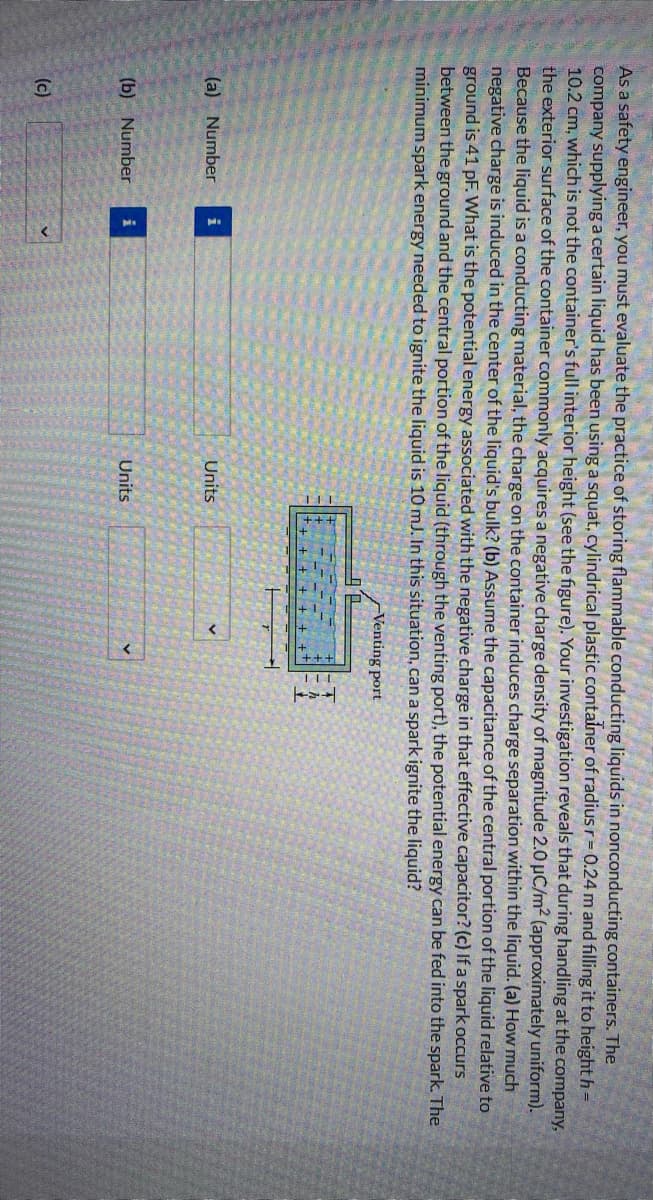 As a safety engineer, you must evaluate the practice of storing flammable conducting liquids in nonconducting containers. The
company supplying a certain liquid has been using a squat, cylindrical plastic container of radius r= 0.24 m and filling it to height h
10.2 cm, which is not the container's full interior height (see the figure). Your investigation reveals that during handling at the company,
the exterior surface of the container commonly acquires a negative charge density of magnitude 2.0 µC/m2 (approximately uniform).
Because the liquid is a conducting material, the charge on the container induces charge separation within the liquid. (a) How much
negative charge is induced in the center of the liquid's bulk? (b) Assume the capacitance of the central portion of the liquid relative to
ground is 41 pF. What is the potential energy associated with the negative charge in that effective capacitor? (c) If a spark occurs
between the ground and the central portion of the liquid (through the venting port), the potential energy can be fed into the spark. The
minimum spark energy needed to ignite the liquid is 10 mJ. In this situation, can a spark ignite the liquid?
-Venting port
(a) Number i
Units
(b) Number
Units
(c)
