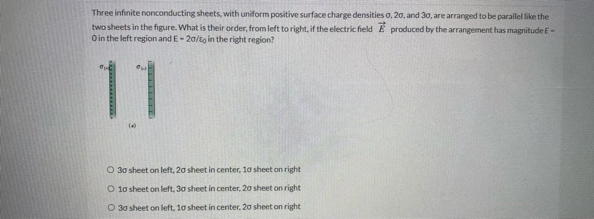 Three infinite nonconducting sheets, with uniform positive surface charge densities o, 20, and 30, are arranged to be parallel like the
two sheets in the figure. What is their order, from left to right, if the electric field E produced by the arrangement has magnitude E=
O in the left region and E = 20/E0 in the right region?
11
(a)
O 30 sheet on left, 20 sheet in center, 10 sheet on right
O 10 sheet on left, 30 sheet in center, 20 sheet on right
O 30 sheet on left, 10 sheet in center, 20 sheet on right
