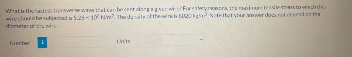 What is the fastest transverse wave that can be sent along a given wire? For safety reasons, the maximum tensile stress to which this
wire should be subjected is 5.28 × 108 N/m². The density of the wire is 8020 kg/m3. Note that your answer does not depend on the
diameter of the wire.
Number
Units
