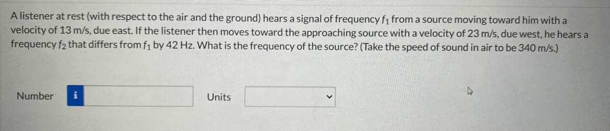 A listener at rest (with respect to the air and the ground) hears a signal of frequency fi from a source moving toward him with a
velocity of 13 m/s, due east. If the listener then moves toward the approaching source with a velocity of 23 m/s, due west, he hears a
frequency f2 that differs from f1 by 42 Hz. What is the frequency of the source? (Take the speed of sound in air to be 340 m/s.)
Number
i
Units
