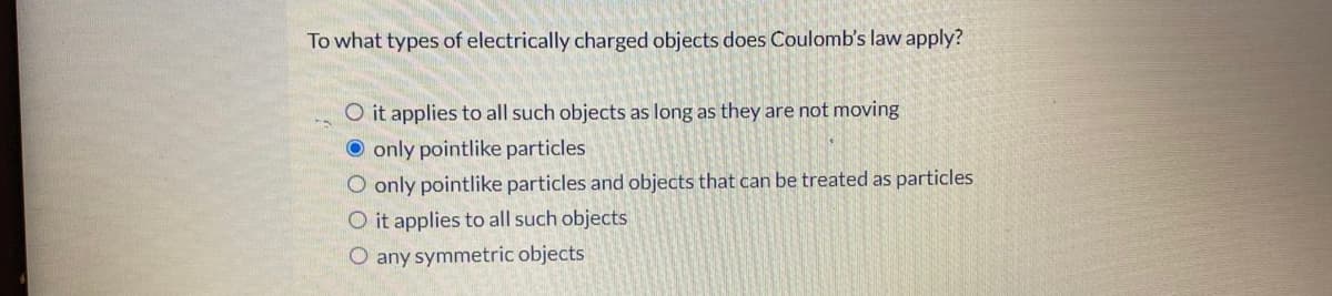 To what types of electrically charged objects does Coulomb's law apply?
O it applies to all such objects as long as they are not moving
O only pointlike particles
O only pointlike particles and objects that can be treated as particles
O it applies to all such objects
O any symmetric objects
