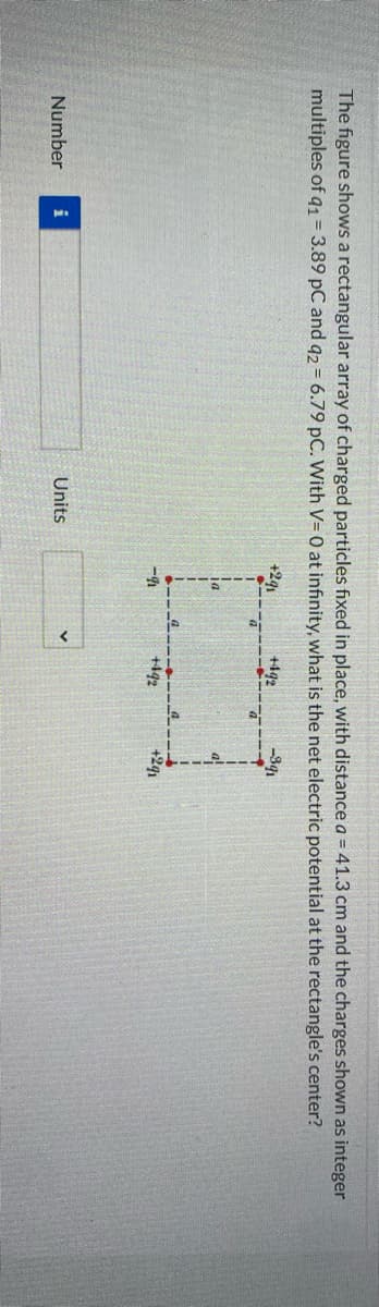 The figure shows a rectangular array of charged particles fixed in place, with distance a = 41.3 cm and the charges shown as integer
multiples of q1 = 3.89 pC and q2 = 6.79 pC. With V= 0 at infinity, what is the net electric potential at the rectangle's center?
+291
+4q2
-34
ia
-4
+442
+2q1
Number
Units
