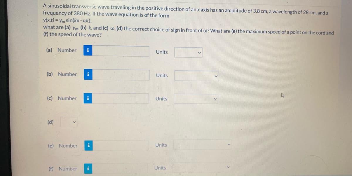 A sinusoidal transverse wave traveling in the positive direction of an x axis has an amplitude of 3.8 cm, a wavelength of 28 cm, and a
frequency of 380 Hz. If the wave equation is of the form
y(x,t) = ym Sin(kx - wt),
what are (a) Ym» (b) k, and (c) w, (d) the correct choice of sign in front of w?What are (e) the maximum speed of a point on the cord and
(f) the speed of the wave?
(a) Number
i
Units
(b) Number
i
Units
(c) Number
i
Units
(d)
(e) Number
i
Units
(f) Number
i
Units
