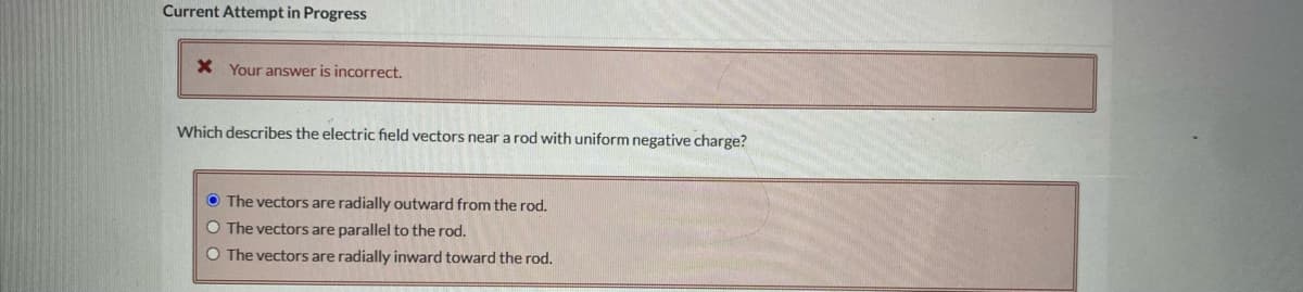 Current Attempt in Progress
X Your answer is incorrect.
Which describes the electric field vectors near a rod with uniform negative charge?
O The vectors are radially outward from the rod.
O The vectors are parallel to the rod.
O The vectors are radially inward toward the rod.
