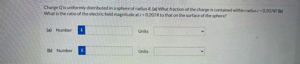 Charge Q is uniformly distributed in a sphere of radius R. (a) What fraction of the charge is contained within radius r-0.207R? (b)
What is the ratio of the electric field magnitude at r= 0.207R to that on the surface of the sphere?
(a) Number
Units
(b) Number
Units
