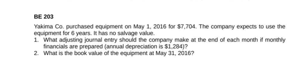 BE 203
Yakima Co. purchased equipment on May 1, 2016 for $7,704. The company expects to use the
equipment for 6 years. It has no salvage value.
1. What adjusting journal entry should the company make at the end of each month if monthly
financials are prepared (annual depreciation is $1,284)?
2. What is the book value of the equipment at May 31, 2016?
