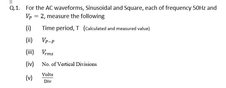 Q.1. For the AC waveforms, Sinusoidal and Square, each of frequency 50HZ and
Vp = 2, measure the following
(i)
Time period, T (Calculated and measured value)
(ii)
Vp-P
(iii) Vrms
(iv)
No. of Vertical Divisions
Volts
(v)
Div
