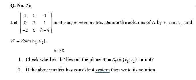 Q. No. 2):
1
4
Let
3
be the augmented matrix. Denote the columns of A by v, and v, .and
-2 6 h-8
W = Span{v,, v2} .
h=58
1. Check whether "b" lies on the plane W = Span{v , V}.or not?
2. If the above matrix has consistent system then write its solution.
