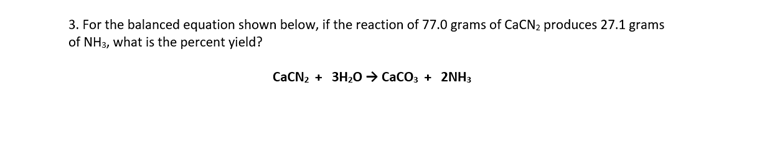 3. For the balanced equation shown below, if the reaction of 77.0 grams of CACN2 produces 27.1 grams
of NH3, what is the percent yield?
CACN, + 3H,0 → CaCo, + 2NH;
