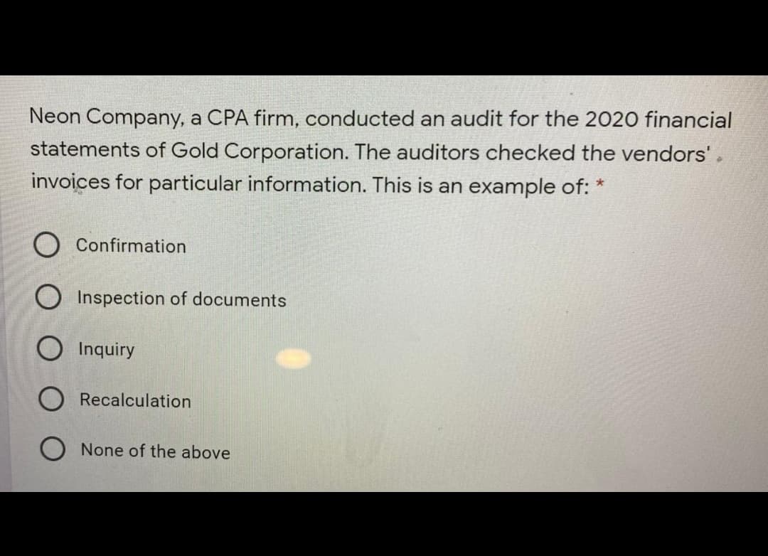 Neon Company, a CPA firm, conducted an audit for the 2020 financial
statements of Gold Corporation. The auditors checked the vendors'.
invoices for particular information. This is an example of: *
Confirmation
O Inspection of documents
Inquiry
O Recalculation
O None of the above
