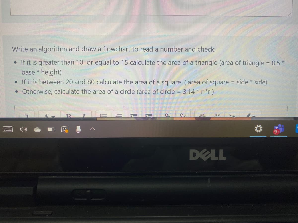 Write an algorithm and draw a flowchart to read a number and check:
• If it is greater than 10 or equal to 15 calculate the area of a triangle (area of triangle = 0.5 *
base * height)
• If it is between 20 and 80 calculate the area of a square. ( area of square
%3D
side * side)
%3D
• Otherwise, calculate the area of a circle (area of circle = 3.14 *r *r)
%3D
DELL
