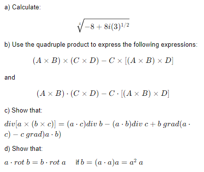 a) Calculate:
+8i (3)¹/2
b) Use the quadruple product to express the following expressions:
(A x B) × (C x D) - C × [(A × B) × D]
and
(A x B). (C x D) - C· [(A × B) × D]
c) Show that:
-
div[ax (bx c)] = (a c)div b (a - b)div c + b grad(a.
c) - c grad)a. b)
d) Show that:
arot b = brot a
if b = (a.a)a= a² a