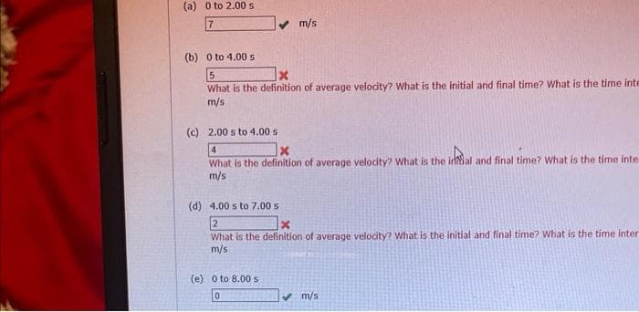 (a) 0 to 2.00 s
7
✔ m/s
(b) 0 to 4.00 s
5
What is the definition of average velocity? What is the initial and final time? What is the time inte
m/s
(c) 2.00 s to 4.00 s
4
What is the definition of average velocity? What is the inal and final time? What is the time inte
m/s
(d) 4.00 s to 7.00 s
2
What is the definition of average velocity? What is the initial and final time? What is the time inter
m/s
(e) 0 to 8.00 s
0
m/s