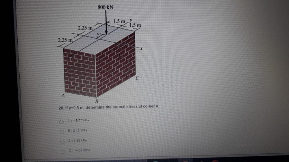 800 kN
1.5 m
1.5 m
2.25 m
2.25 m
20. If y=0.5 m, detemine the normal stress at corner A.
O A)-19.75 Pa
O 3)213 MPa
OP14 02 AMPa
