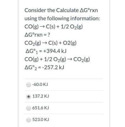 Consider the Calculate AG°rxn
using the following information:
CO(g) → C(s) + 1/2 O2(g)
AG°rxn = ?
CO2(g) C(s) +02(g)
AG°1 = +394.4 kJ
Co(g) + 1/2 O2(g) →CO2(g)
AG°2 = -257.2 kJ
-60.0 KJ
137.2 KJ
651.6 KJ
523.0 KJ
