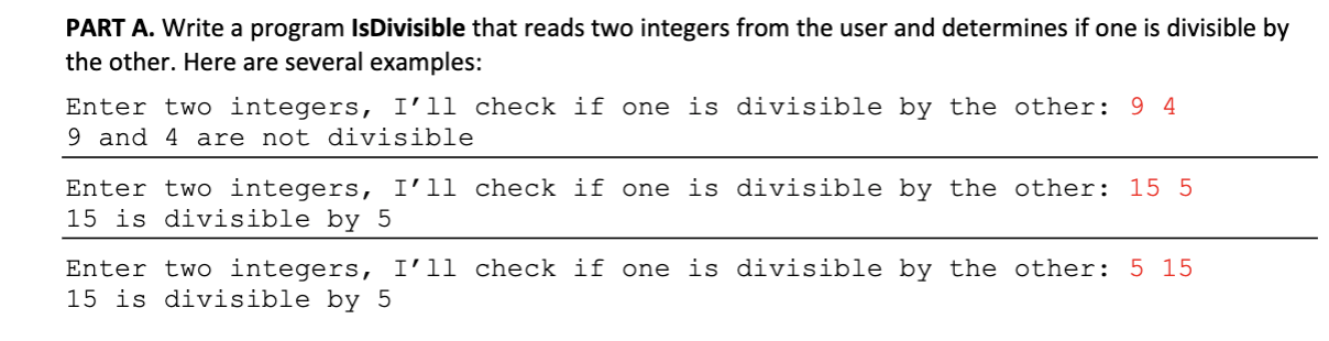 PART A. Write a program Is Divisible that reads two integers from the user and determines if one is divisible by
the other. Here are several examples:
Enter two integers, I'll check if one is divisible by the other: 9 4
9 and 4 are not divisible
Enter two integers, I'll check if one is divisible by the other: 15 5
15 is divisible by 5
Enter two integers, I'l1 check if one is divisible by the other: 5 15
15 is divisible by 5
