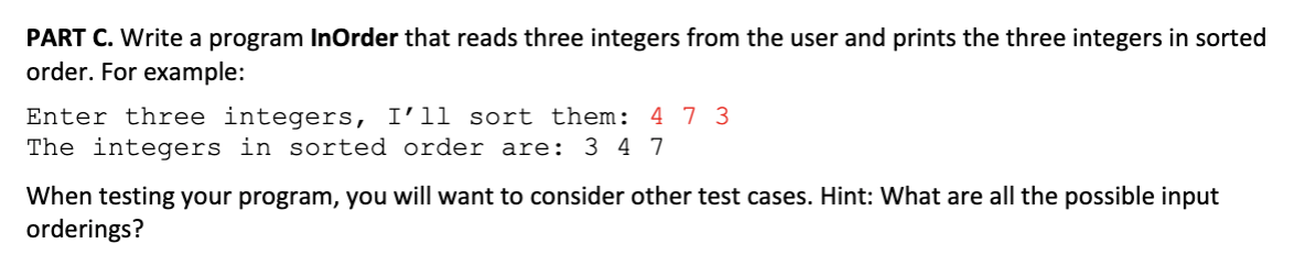 PART C. Write a program InOrder that reads three integers from the user and prints the three integers in sorted
order. For example:
Enter three integers, I'11 sort them: 4 7 3
The integers in sorted order are:
3 4 7
When testing your program, you will want to consider other test cases. Hint: What are all the possible input
orderings?
