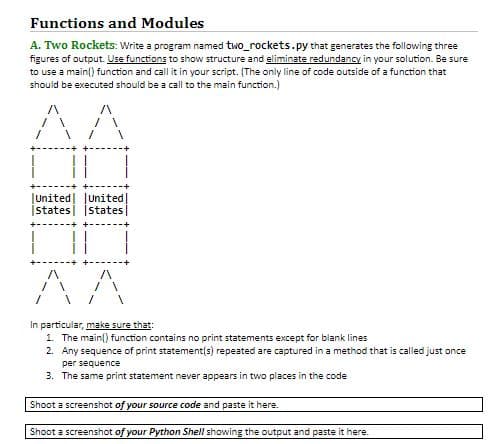 Functions and Modules
A. Two Rockets: Write a program named two_rockets.py that generates the following three
figures of output. Use functions to show structure and eliminate redundancy in your solution. Be sure
to use a main) function and call it in your script. (The only line of code outside of a function that
should be executed should be a call to the main function.)
AA
JUnited
Istates
JUnited
states
/
/
In particular, make sure that:
1. The main function contains no print statements except for blank lines
2. Any sequence of print statement(s) repeated are captured in a method that is called just once
per sequence
3.
The same print statement never appears in two places in the code
Shoot a screenshot of your source code and paste it here
Shoot a screenshot of your Python Shell showing the output and paste it here.
