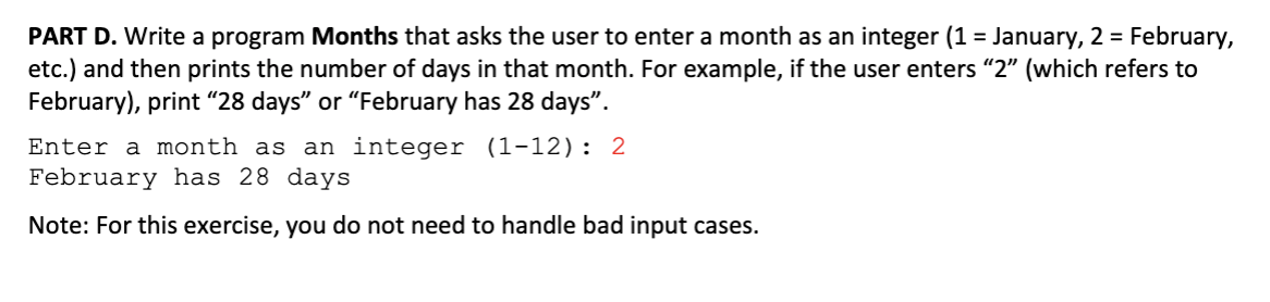 PART D. Write a program Months that asks the user to enter a month as an integer (1 = January, 2 February,
etc.) and then prints the number of days in that month. For example, if the user enters "2" (which refers to
February), print "28 days" or "February has 28 days"
Enter a month as an integer (1-12): 2
February has 28 days
Note: For this exercise, you do not need to handle bad input cases.
