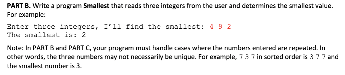 PART B. Write a program Smallest that reads three integers from the user and determines the smallest value
For example:
Enter three integers, I'11 find the smallest: 4 9 2
The smallest is: 2
Note: In PART B and PART C, your program must handle cases where the numbers entered are repeated. In
other words, the three numbers may not necessarily be unique. For example, 7 3 7 in sorted order is 3 7 7 and
the smallest number is 3
