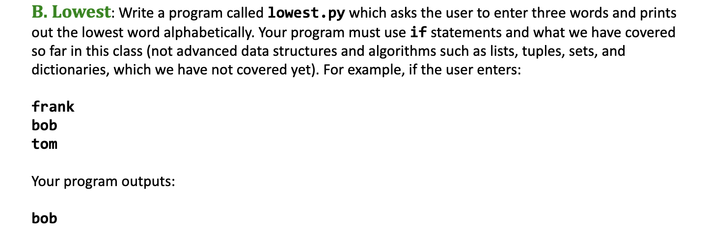B. Lowest: Write a program called lowest.py which asks the user to enter three words and prints
out the lowest word alphabetically. Your program must use if statements and what we have covered
so far in this class (not advanced data structures and algorithms such as
dictionaries, which we have not covered yet). For example, if the user enters:
lists, tuples, sets, and
frank
bob
tom
Your program outputs:
bob
