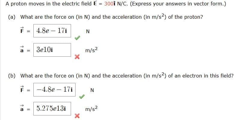 A proton moves in the electric field E = 3001 N/C. (Express your answers in vector form.)
(a) What are the force on (in N) and the acceleration (in m/s²) of the proton?
4.8e-17i
F
F =
3e10i
a =
X
(b) What are the force on (in N) and the acceleration (in m/s²) of an electron in this field?
-4.8e - 17i
5.275e13i
N
X
m/s²
N
m/s²