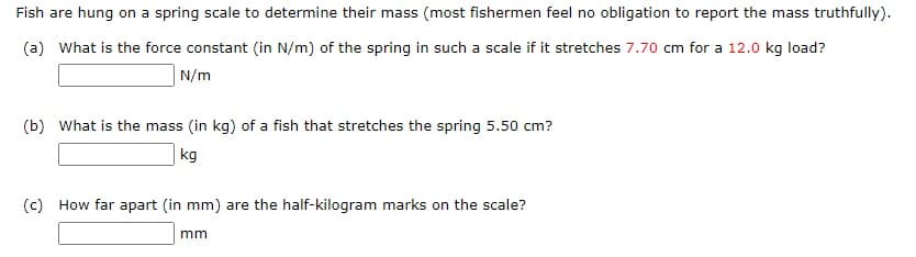 Fish are hung on a spring scale to determine their mass (most fishermen feel no obligation to report the mass truthfully).
(a) What is the force constant (in N/m) of the spring in such a scale if it stretches 7.70 cm for a 12.0 kg load?
N/m
(b) What is the mass (in kg) of a fish that stretches the spring 5.50 cm?
kg
(c) How far apart (in mm) are the half-kilogram marks on the scale?
mm