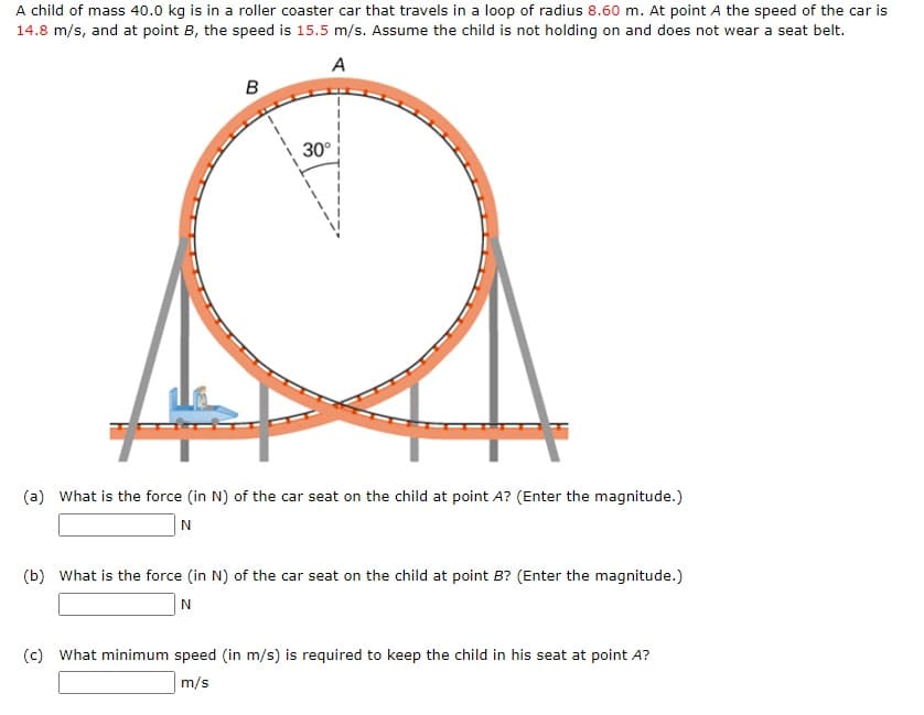 A child of mass 40.0 kg is in a roller coaster car that travels in a loop of radius 8.60 m. At point A the speed of the car is
14.8 m/s, and at point B, the speed is 15.5 m/s. Assume the child is not holding on and does not wear a seat belt.
A
B
30°
(a) What is the force (in N) of the car seat on the child at point A? (Enter the magnitude.)
N
(b) What is the force (in N) of the car seat on the child at point B? (Enter the magnitude.)
(c) What minimum speed (in m/s) is required to keep the child in his seat at point A?
m/s
