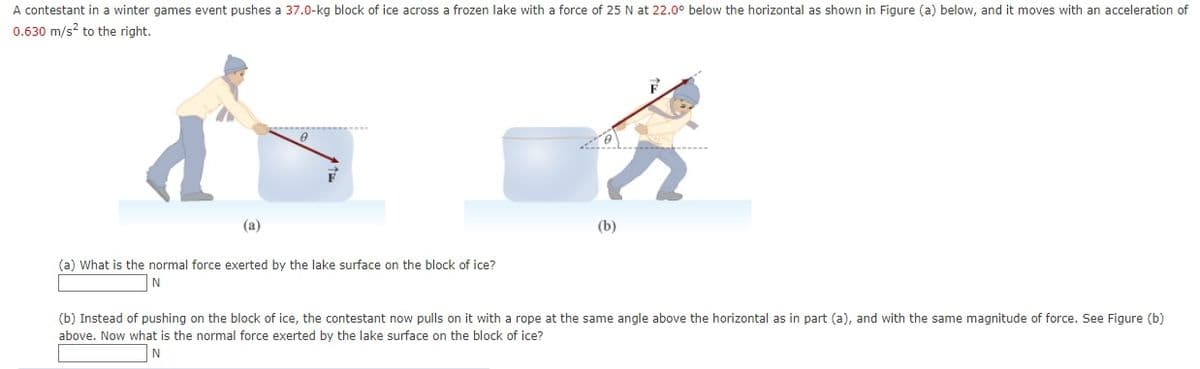 A contestant in a winter games event pushes a 37.0-kg block of ice across a frozen lake with a force of 25 N at 22.0° below the horizontal as shown in Figure (a) below, and it moves with an acceleration of
0.630 m/s? to the right.
(a)
(b)
(a) What is the normal force exerted by the lake surface on the block of ice?
N
(b) Instead of pushing on the block of ice, the contestant now pulls on it with a rope at the same angle above the horizontal as in part (a), and with the same magnitude of force. See Figure (b)
above. Now what is the normal force exerted by the lake surface on the block of ice?

