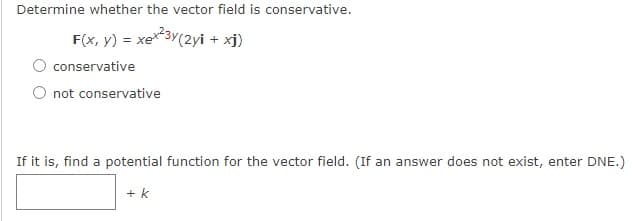 Determine whether the vector field is conservative.
F(x, y) = xex3Y(2yi + xj)
O conservative
O not conservative
If it is, find a potential function for the vector field. (If an answer does not exist, enter DNE.)
+ k
