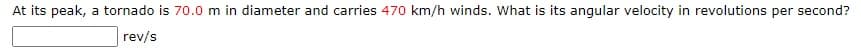 At its peak, a tornado is 70.0 m in diameter and carries 470 km/h winds. What is its angular velocity in revolutions per second?
rev/s
