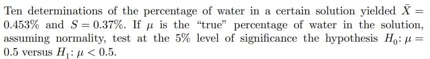 Ten determinations of the percentage of water in a certain solution yielded X =
0.453% and S = 0.37%. If u is the "true" percentage of water in the solution,
assuming normality, test at the 5% level of significance the hypothesis Ho: μ =
0.5 versus H₁: μ< 0.5.