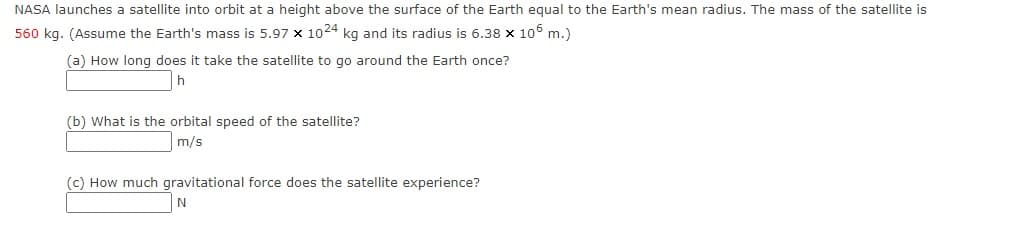 NASA launches a satellite into orbit at a height above the surface of the Earth equal to the Earth's mean radius. The mass of the satellite is
560 kg. (Assume the Earth's mass is 5.97 x 1024 kg and its radius is 6.38 x 106 m.)
(a) How long does it take the satellite to go around the Earth once?
h
(b) What is the orbital speed of the satellite?
m/s
(c) How much gravitational force does the satellite experience?
N
