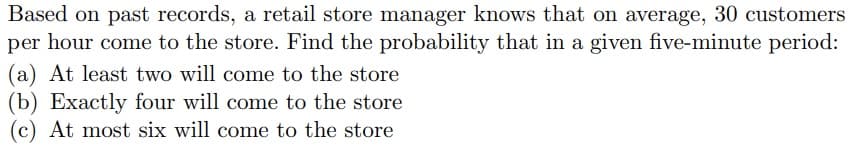 Based on past records, a retail store manager knows that on average, 30 customers
per hour come to the store. Find the probability that in a given five-minute period:
(a) At least two will come to the store
(b) Exactly four will come to the store
(c) At most six will come to the store