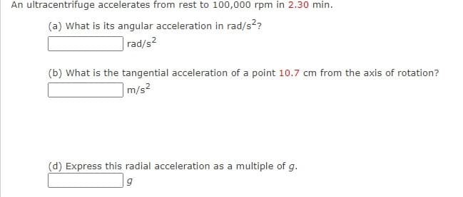 An ultracentrifuge accelerates from rest to 100,000 rpm in 2.30 min.
(a) What is its angular acceleration in rad/s??
rad/s2
(b) What is the tangential acceleration of a point 10.7 cm from the axis of rotation?
m/s2
(d) Express this radial acceleration as a multiple of g.
