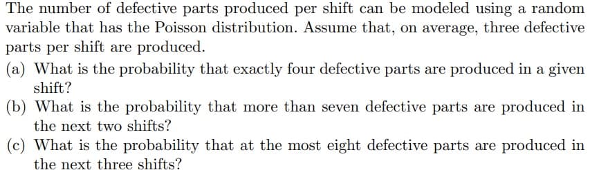 The number of defective parts produced per shift can be modeled using a random
variable that has the Poisson distribution. Assume that, on average, three defective
parts per shift are produced.
(a) What is the probability that exactly four defective parts are produced in a given
shift?
(b) What is the probability that more than seven defective parts are produced in
the next two shifts?
(c) What is the probability that at the most eight defective parts are produced in
the next three shifts?