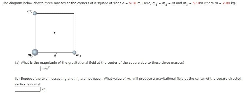 The diagram below shows three masses at the corners of a square of sides d = 5.10 m. Here, m, = m, = m and m, = 5.10m where m = 2.00 kg.
m,
ma
d
m1
(a) What is the magnitude of the gravitational field at the center of the square due to these three masses?
|m/s2
(b) Suppose the two masses m, and m, are not equal. What value of m, will produce a gravitational field at the center of the square directed
vertically down?
kg
