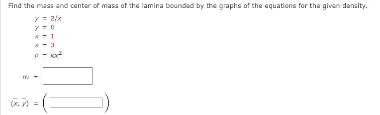 Find the mass and center of mass of the lamina bounded by the graphs of the equations for the given density.
y = 2/x
y = 0
X = 1
X = 3
p = kx2
m =
(x, y)
) =
