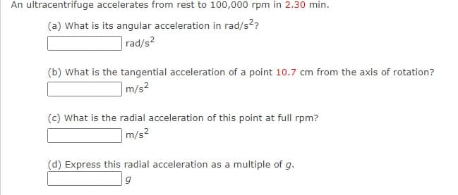 An ultracentrifuge accelerates from rest to 100,000 rpm in 2.30 min.
(a) What is its angular acceleration in rad/s??
rad/s?
(b) What is the tangential acceleration of a point 10.7 cm from the axis of rotation?
m/s2
(c) What is the radial acceleration of this point at full rpm?
m/s2
(d) Express this radial acceleration as a multiple of g.
