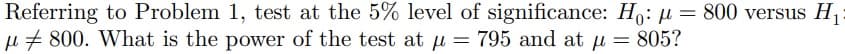 Referring to Problem 1, test at the 5% level of significance: H₁: µ = 800 versus H₁
μ800. What is the power of the test at µ = 795 and at μ = 805?
p