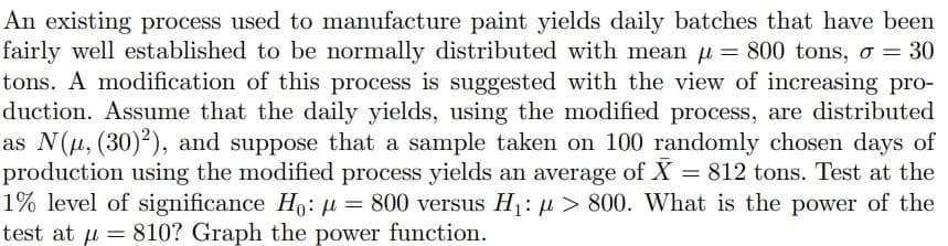 An existing process used to manufacture paint yields daily batches that have been
fairly well established to be normally distributed with mean = 800 tons, o = 30
tons. A modification of this process is suggested with the view of increasing pro-
duction. Assume that the daily yields, using the modified process, are distributed
as N(μ, (30)2), and suppose that a sample taken on 100 randomly chosen days of
production using the modified process yields an average of X = 812 tons. Test at the
1% level of significance Ho: μ = 800 versus H₁: > 800. What is the power of the
test at µ = 810? Graph the power function.