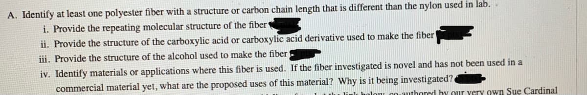 A. Identify at least one polyester fiber with a structure or carbon chain length that is different than the nylon used in lab.
i. Provide the repeating molecular structure of the fiber
ii. Provide the structure of the carboxylic acid or carboxylic acid derivative used to make the fiber
iii. Provide the structure of the alcohol used to make the fiber
iv. Identify materials or applications where this fiber is used. If the fiber investigated is novel and has not been used in a
commercial material yet, what are the proposed uses of this material? Why is it being investigated?.
CO-authored by our very own Sue Cardinal
