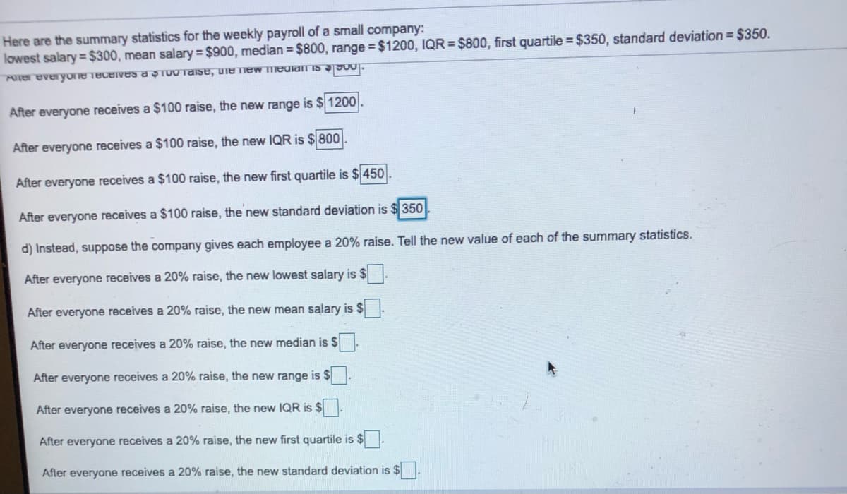 Here are the summary statistics for the weekly payroll of a small company:
lowest salary= $300, mean salary $900, median = $800, range $1200, IQR = $800, first quartile =$350, standard deviation = $350.
PUTereveryone Tecerves a STU0naise, uiemew medianT IS J00.
After everyone receives a $100 raise, the new range is $ 1200
After everyone receives a $100 raise, the new IQR is $800
After everyone receives a $100 raise, the new first quartile is $ 450
After everyone receives a $100 raise, the new standard deviation is $ 350
d) Instead, suppose the company gives each employee a 20% raise. Tell the new value of each of the summary statistics.
After everyone receives a 20% raise, the new lowest salary is $
After everyone receives a 20% raise, the new mean salary is $
After everyone receives a 20% raise, the new median is $
After everyone receives a 20% raise, the new range is $
After everyone receives a 20% raise, the new IQR is $.
After everyone receives a 20% raise, the new first quartile is $
After everyone receives a 20% raise, the new standard deviation is $
