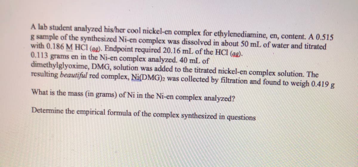 A lab student analyzed his/her cool nickel-en complex for ethylenediamine, en, content. A 0.515
g sample of the synthesized Ni-en complex was dissolved in about 50 mL of water and titrated
with 0.186 M HCl (ag). Endpoint required 20.16 mL of the HCl (ag).
0.113 grams en in the Ni-en complex analyzed. 40 mL of
dimethylglyoxime, DMG, solution was added to the titrated nickel-en complex solution. The
resulting beautiful red complex, Ni(DMG)2 was collected by filtration and found to weigh 0.419 g
What is the mass (in grams) of Ni in the Ni-en complex analyzed?
Determine the empirical formula of the complex synthesized in questions
