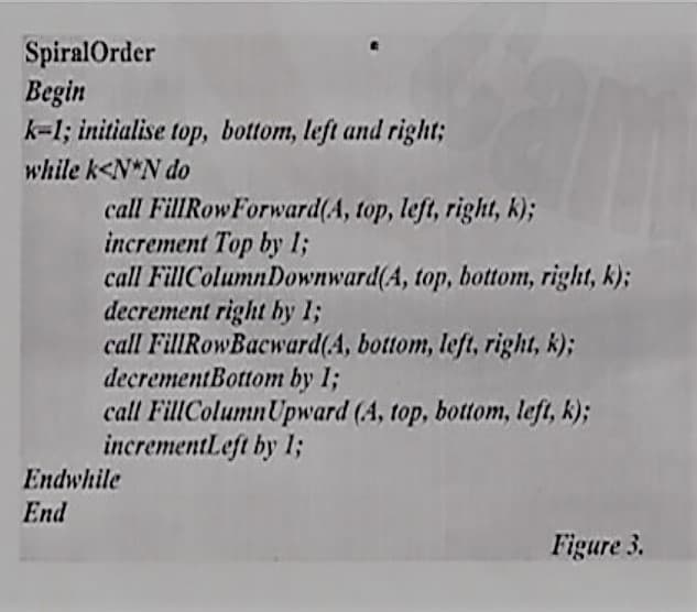 SpiralOrder
Begin
k-1; initialise top, bottom, left and right;
while k<N*N do
call FillRowForward(A, top, left, right, k);
increment Top by 1;
call FillColumnDownward(A, top, bottom, right, k);
decrement right by 13;
call FillRowBacward(A, bottom, left, right, k);
decrementBottom by 1;
call FillColumnUpward (A, top, bottom, left, k);
incrementLeft by 1;
Endwhile
End
Figure 3.
