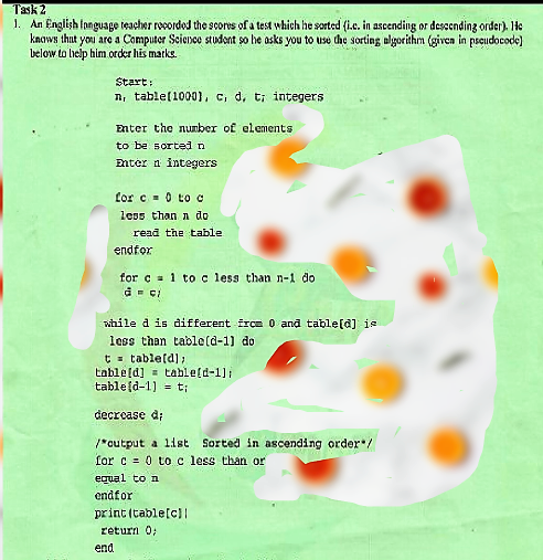 Task 2
1. An English Inguage teacher recordod the scores of a test which he sorted (i.c. in ascending or desccnding order). He
knows thut you are a Computer Science studont so he asks you to use the sorting algorithm (giren in pseudocode)
below to lielp him.order his marks.
Start :
n, table(10001, c, d, t; integers
Enter the number of elements
to be sortedn
Enter n integers
Lor c- 0 to o
less than n do
read the table
endfor
for c = 1 to c less than n-1 do
wihile d is different irce 0 and table[d] is
less than table(d-1) do
t = table[d] ;
table(d] = table(d-1]i
table(d-1) = t;
decrease d;
/*cutput a list Sorted in ascending order/
for c = 0 to c less than or
equal to n
endfor
print (table[c)|
return 0;
end
