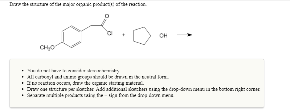 Draw the structure of the major organic product(s) of the reaction.
Cl
CH30
. You do not have to consider stereochemistry.
All carboxyl and amino groups should be drawn in the neutral form.
If no reaction occurs, draw the organic starting material.
Draw one structure per sketcher. Add addiional sketchers using the drop-down menu in the bottom right corner.
Separate multiple products using the + sign from the drop-down menu.
